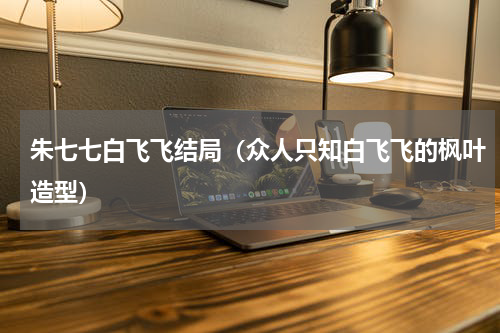 朱七七白飞飞结局（众人只知白飞飞的枫叶造型）