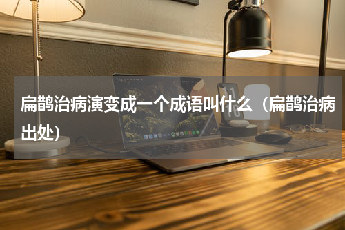 扁鹊治病演变成一个成语叫什么（扁鹊治病出处）