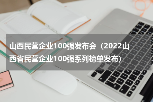 山西民营企业100强发布会（2022山西省民营企业100强系列榜单发布）