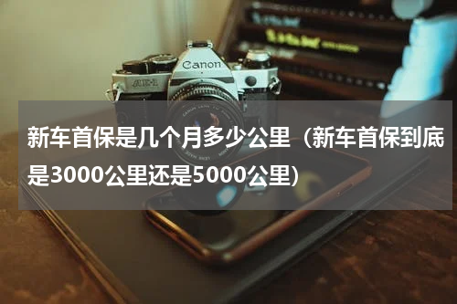 新车首保是几个月多少公里（新车首保到底是3000公里还是5000公里）