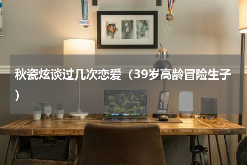 秋瓷炫谈过几次恋爱（39岁高龄冒险生子）