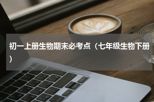 初一上册生物期末必考点（七年级生物下册）