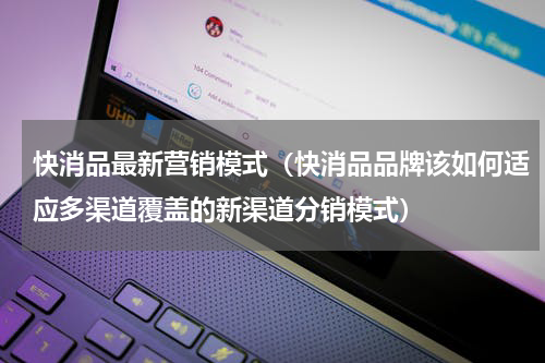快消品最新营销模式（快消品品牌该如何适应多渠道覆盖的新渠道分销模式）