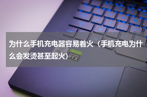 为什么手机充电器容易着火（手机充电为什么会发烫甚至起火）