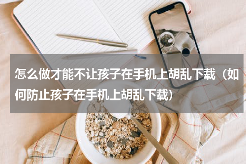 怎么做才能不让孩子在手机上胡乱下载（如何防止孩子在手机上胡乱下载）