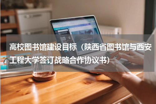 高校图书馆建设目标（陕西省图书馆与西安工程大学签订战略合作协议书）
