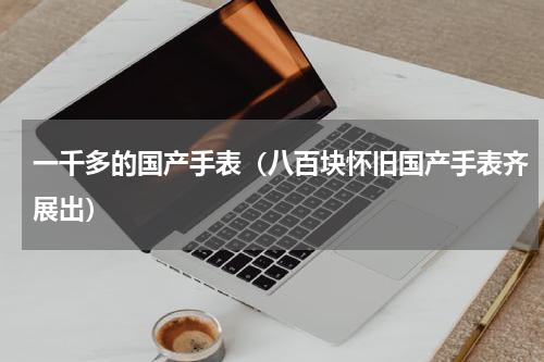 一千多的国产手表（八百块怀旧国产手表齐展出）