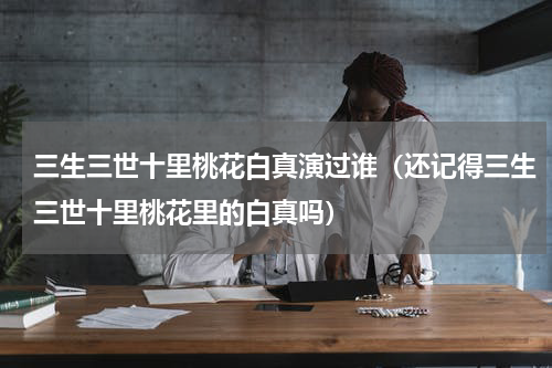 三生三世十里桃花白真演过谁（还记得三生三世十里桃花里的白真吗）