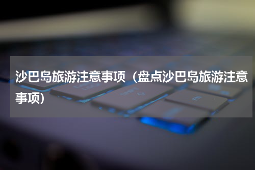沙巴岛旅游注意事项（盘点沙巴岛旅游注意事项）