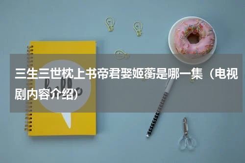 三生三世枕上书帝君娶姬蘅是哪一集（电视剧内容介绍）