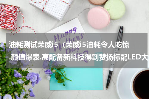 油耗测试荣威i5（荣威i5油耗令人吃惊.颜值爆表.高配备新科技得到赞扬标配LED大灯）