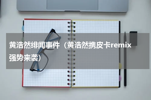 黄浩然绯闻事件（黄浩然携皮卡remix强势来袭）
