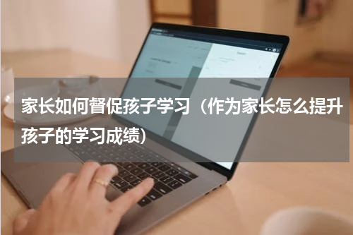 家长如何督促孩子学习（作为家长怎么提升孩子的学习成绩）