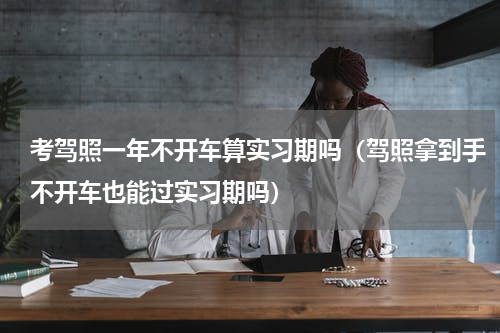 考驾照一年不开车算实习期吗（驾照拿到手不开车也能过实习期吗）