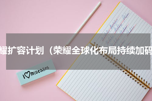 荣耀扩容计划（荣耀全球化布局持续加码）