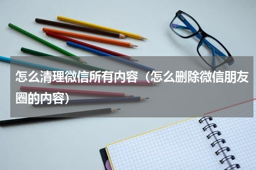 怎么清理微信所有内容（怎么删除微信朋友圈的内容）