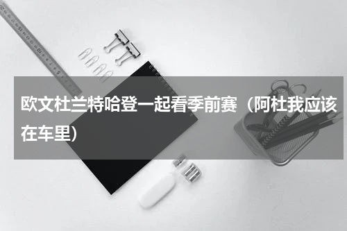 欧文杜兰特哈登一起看季前赛（阿杜我应该在车里）