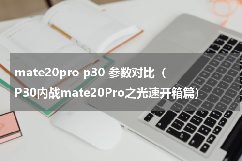 mate20pro p30 参数对比（P30内战mate20Pro之光速开箱篇）