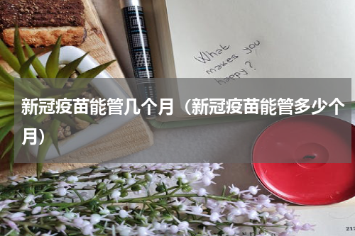 新冠疫苗能管几个月（新冠疫苗能管多少个月）