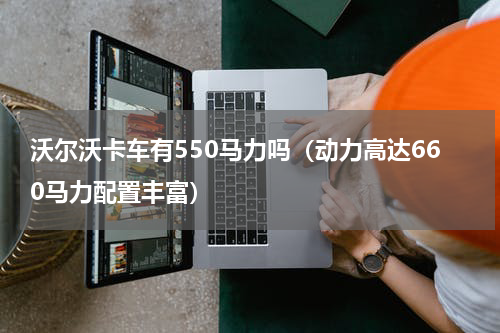 沃尔沃卡车有550马力吗（动力高达660马力配置丰富）