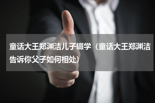 童话大王郑渊洁儿子辍学（童话大王郑渊洁告诉你父子如何相处）