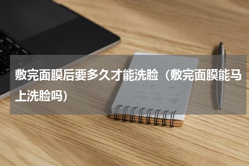 敷完面膜后要多久才能洗脸（敷完面膜能马上洗脸吗）