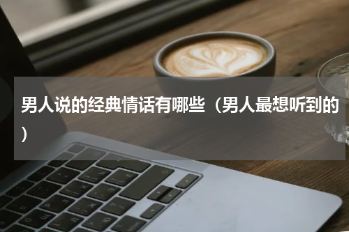 男人说的经典情话有哪些（男人最想听到的）