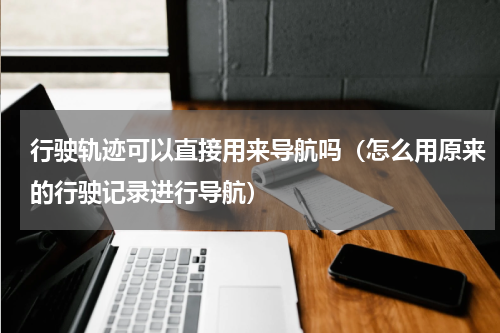 行驶轨迹可以直接用来导航吗（怎么用原来的行驶记录进行导航）