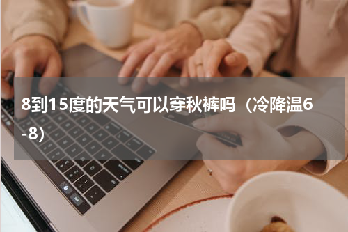 8到15度的天气可以穿秋裤吗（冷降温6-8）