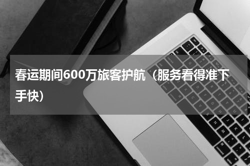 春运期间600万旅客护航（服务看得准下手快）