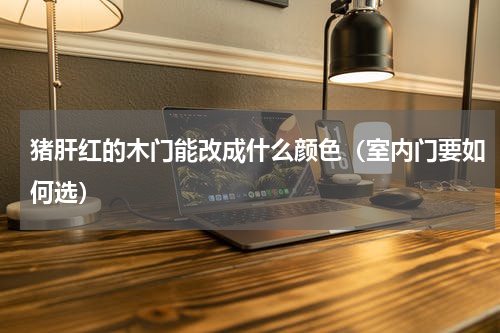 猪肝红的木门能改成什么颜色（室内门要如何选）