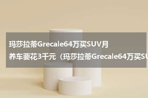 玛莎拉蒂Grecale64万买SUV月养车要花3千元（玛莎拉蒂Grecale64万买SUV月养车要花3千元）