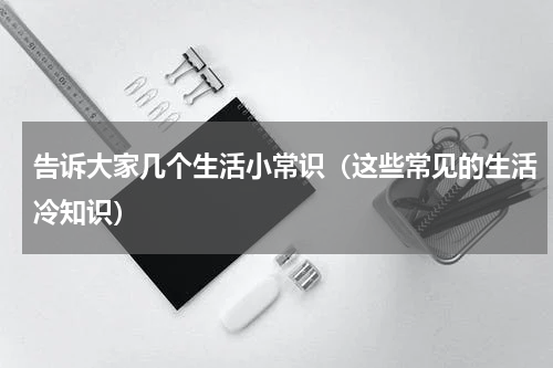 告诉大家几个生活小常识（这些常见的生活冷知识）