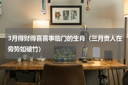 3月得财得喜喜事临门的生肖（三月贵人在旁势如破竹）