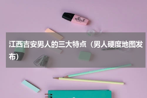 江西吉安男人的三大特点（男人硬度地图发布）