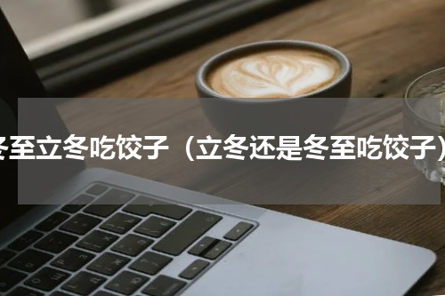 冬至立冬吃饺子（立冬还是冬至吃饺子）