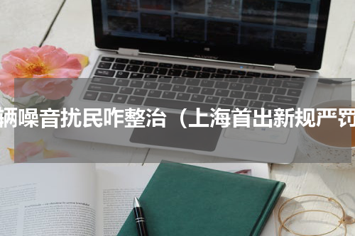 车辆噪音扰民咋整治（上海首出新规严罚）