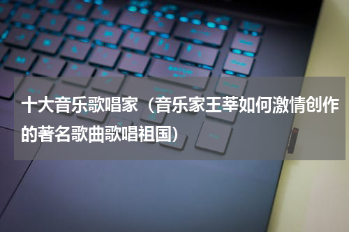 十大音乐歌唱家（音乐家王莘如何激情创作的著名歌曲歌唱祖国）