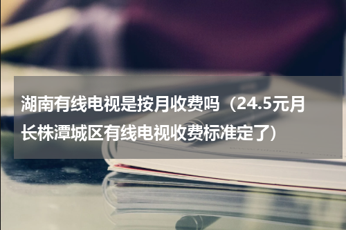 湖南有线电视是按月收费吗（24.5元月长株潭城区有线电视收费标准定了）