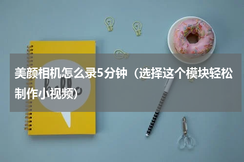 美颜相机怎么录5分钟（选择这个模块轻松制作小视频）