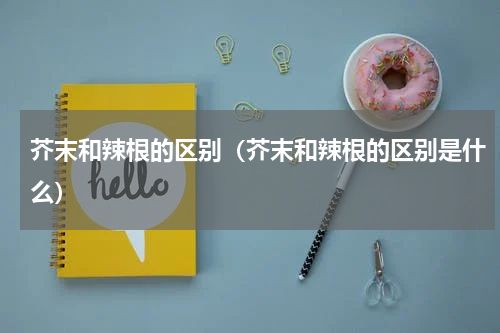 芥末和辣根的区别（芥末和辣根的区别是什么）