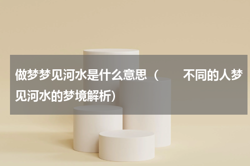 做梦梦见河水是什么意思（　　不同的人梦见河水的梦境解析）
