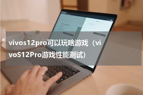 vivos12pro可以玩啥游戏（vivoS12Pro游戏性能测试）