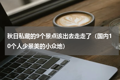 秋日私藏的9个景点该出去走走了（国内10个人少景美的小众地）