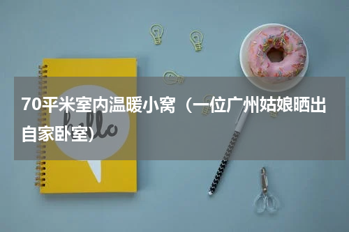 70平米室内温暖小窝（一位广州姑娘晒出自家卧室）