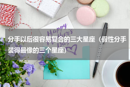 分手以后很容易复合的三大星座（假性分手装得最像的三个星座）