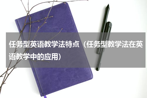 任务型英语教学法特点（任务型教学法在英语教学中的应用）