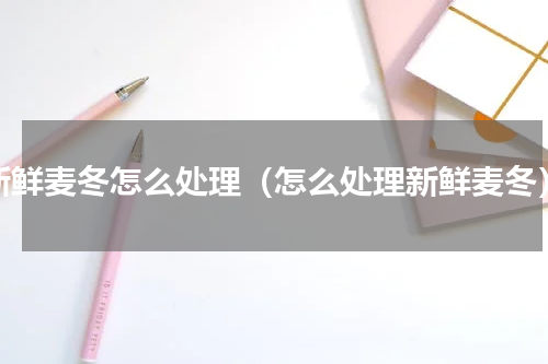 新鲜麦冬怎么处理（怎么处理新鲜麦冬）
