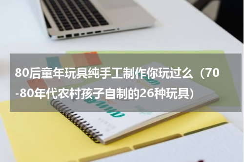 80后童年玩具纯手工制作你玩过么（70-80年代农村孩子自制的26种玩具）