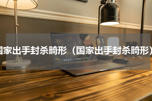 国家出手封杀畸形（国家出手封杀畸形）